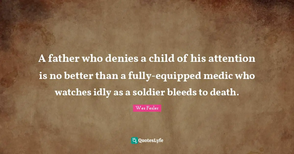 A father who denies a child of his attention is no better than a fully-equipped medic who watches idly as a soldier bleeds to death.