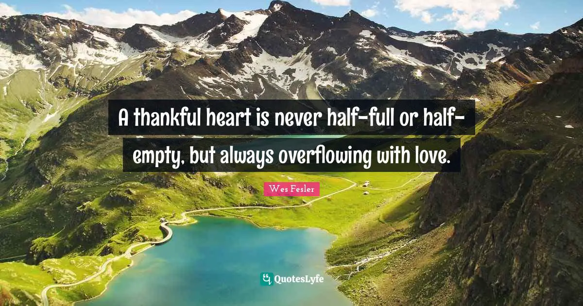 A thankful heart is never half-full or half-empty, but always overflowing with love.