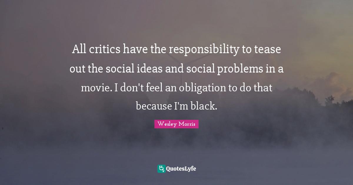 All critics have the responsibility to tease out the social ideas and social problems in a movie. I don't feel an obligation to do that because I'm black.