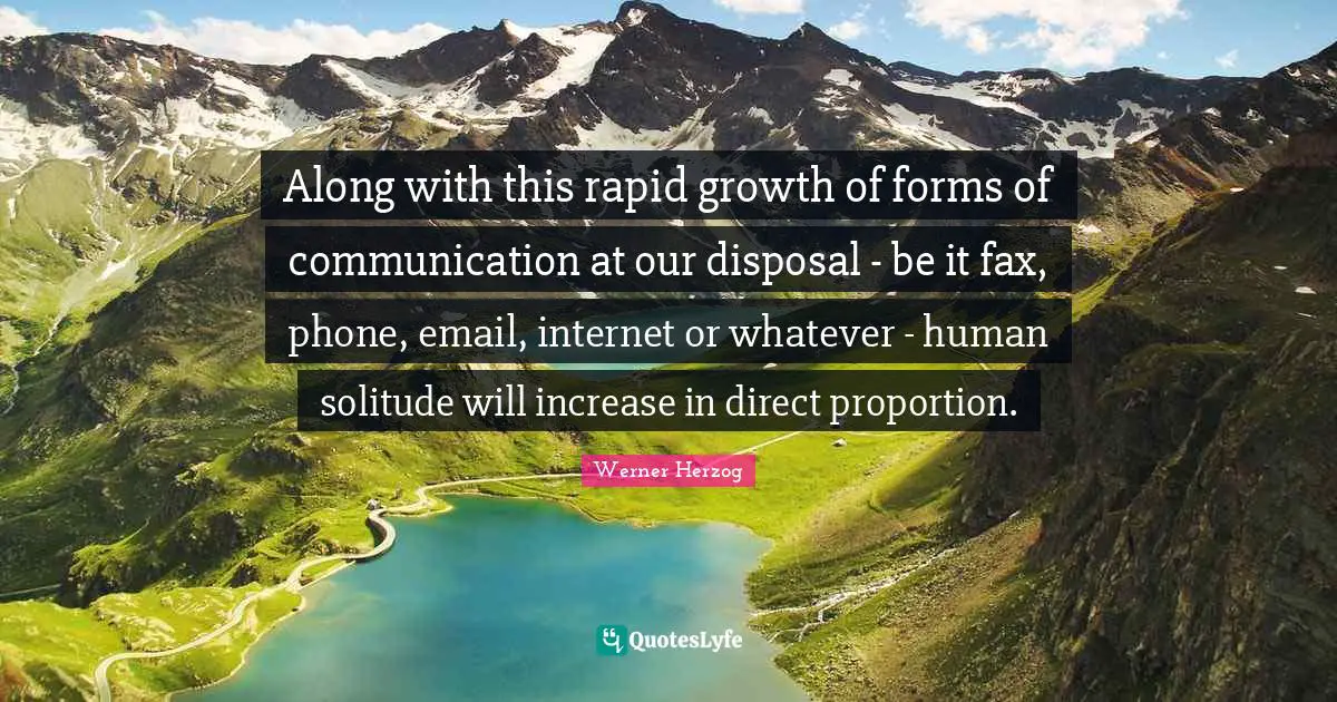 Along with this rapid growth of forms of communication at our disposal - be it fax, phone, email, internet or whatever - human solitude will increase in direct proportion.
