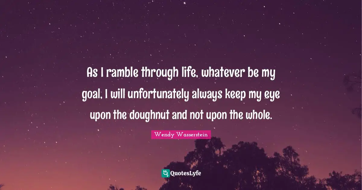 As I ramble through life, whatever be my goal, I will unfortunately always keep my eye upon the doughnut and not upon the whole.