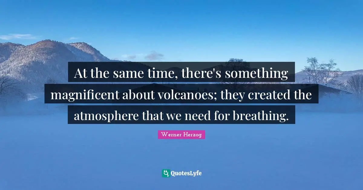 At the same time, there's something magnificent about volcanoes; they created the atmosphere that we need for breathing.