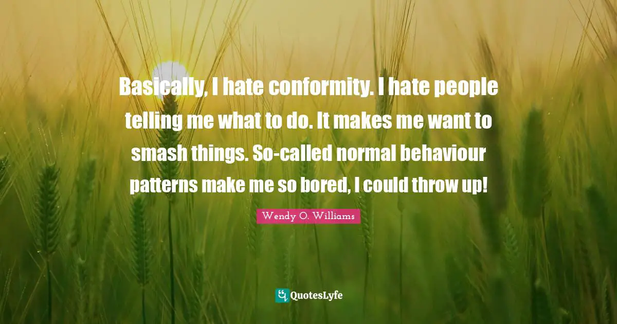 Basically, I hate conformity. I hate people telling me what to do. It makes me want to smash things. So-called normal behaviour patterns make me so bored, I could throw up!