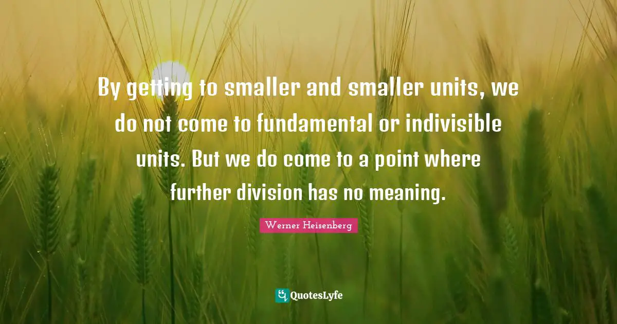 By getting to smaller and smaller units, we do not come to fundamental or indivisible units. But we do come to a point where further division has no meaning.