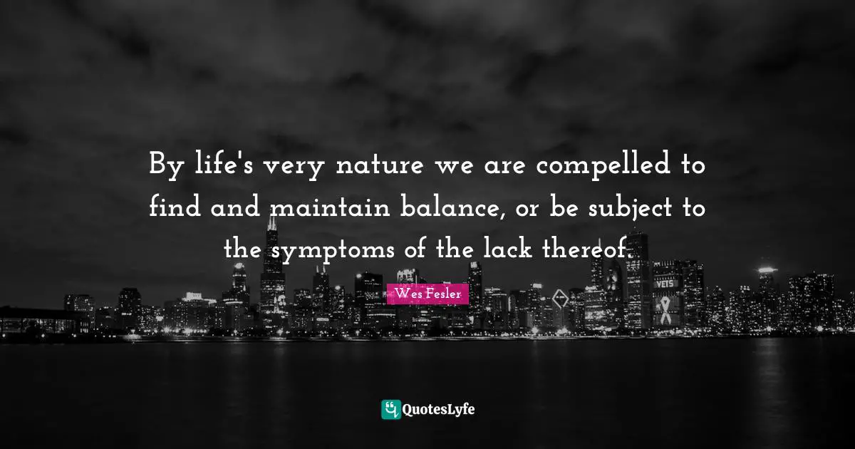 By life's very nature we are compelled to find and maintain balance, or be subject to the symptoms of the lack thereof.