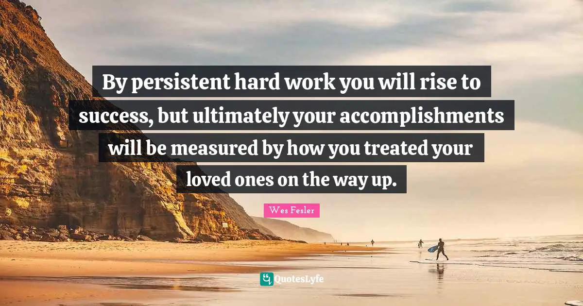 By persistent hard work you will rise to success, but ultimately your accomplishments will be measured by how you treated your loved ones on the way up.