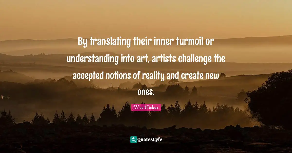 By translating their inner turmoil or understanding into art, artists challenge the accepted notions of reality and create new ones.