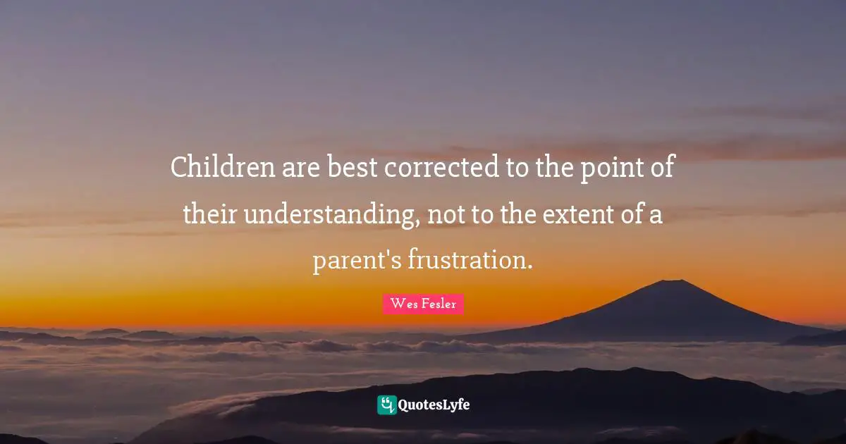 Children are best corrected to the point of their understanding, not to the extent of a parent's frustration.