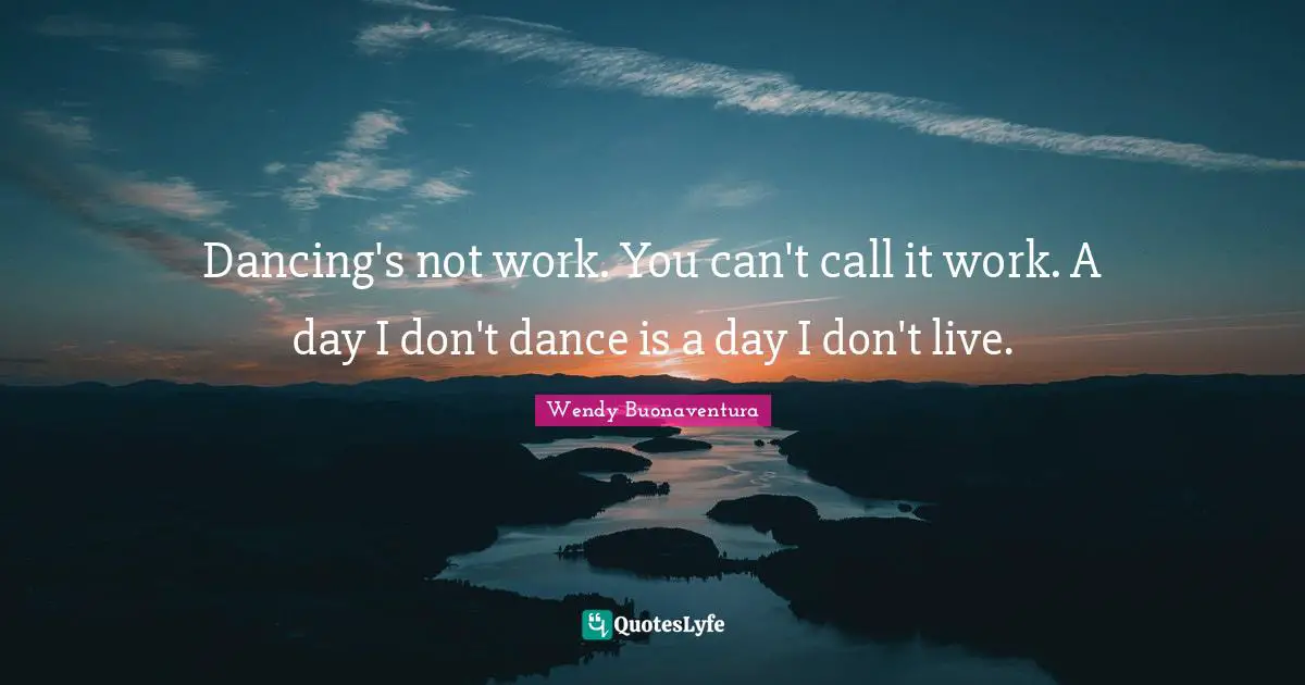 Dancing's not work. You can't call it work. A day I don't dance is a day I don't live.