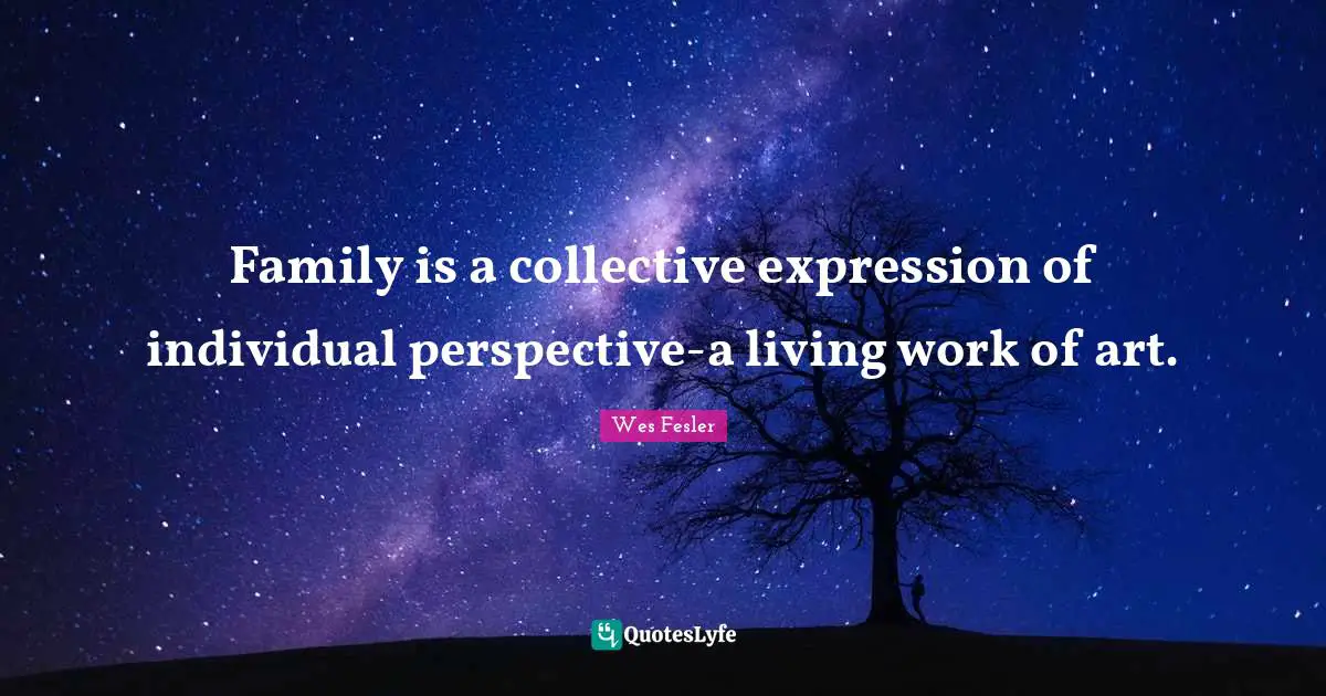 Family is a collective expression of individual perspective-a living work of art.