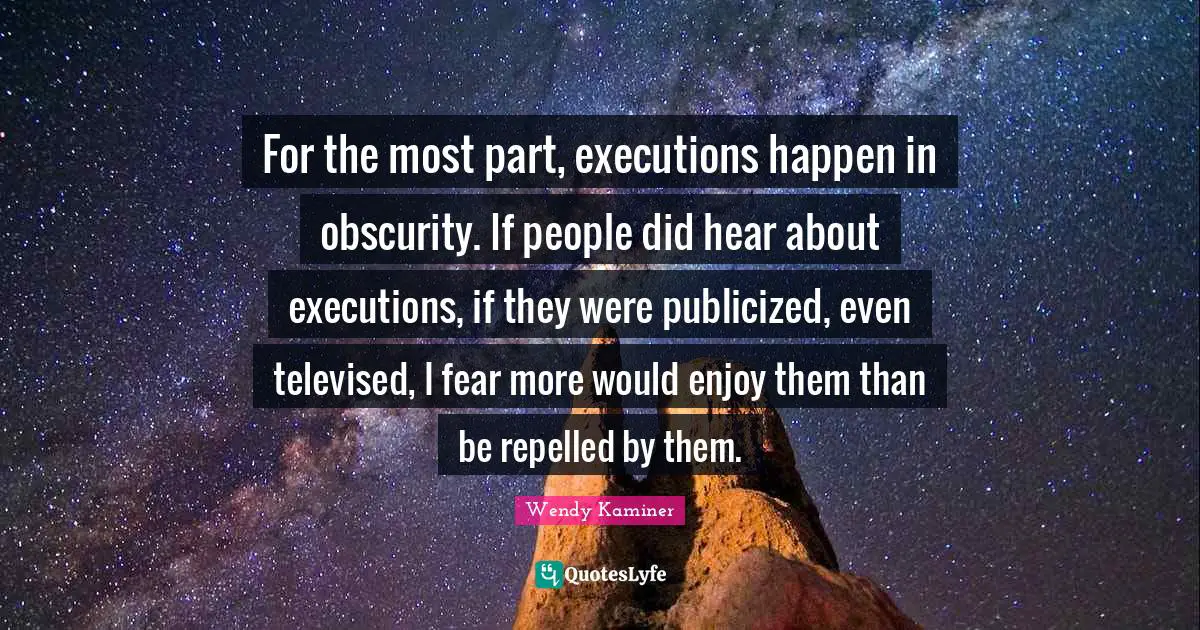 For the most part, executions happen in obscurity. If people did hear about executions, if they were publicized, even televised, I fear more would enjoy them than be repelled by them.