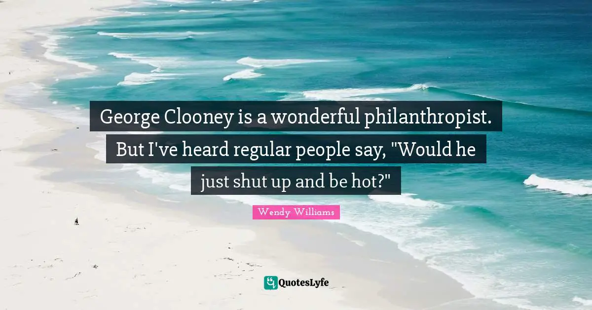George Clooney is a wonderful philanthropist. But I've heard regular people say, "Would he just shut up and be hot?"