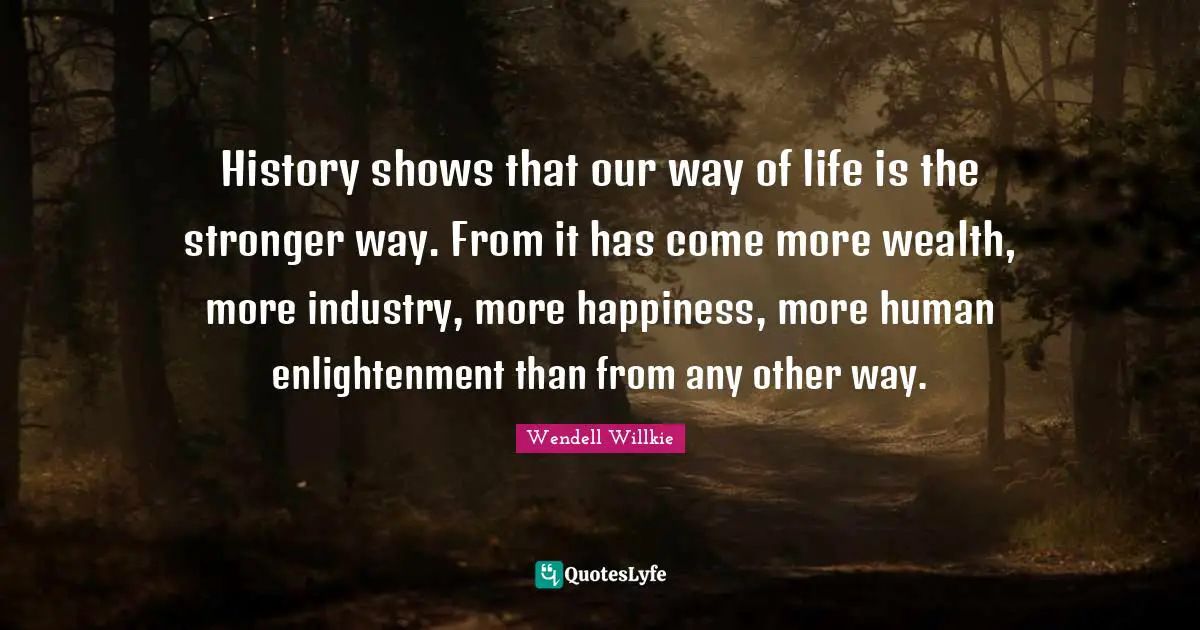 History shows that our way of life is the stronger way. From it has come more wealth, more industry, more happiness, more human enlightenment than from any other way.