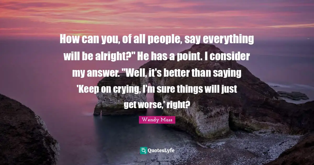 How can you, of all people, say everything will be alright?" He has a point. I consider my answer. "Well, it's better than saying 'Keep on crying, I'm sure things will just get worse,' right?