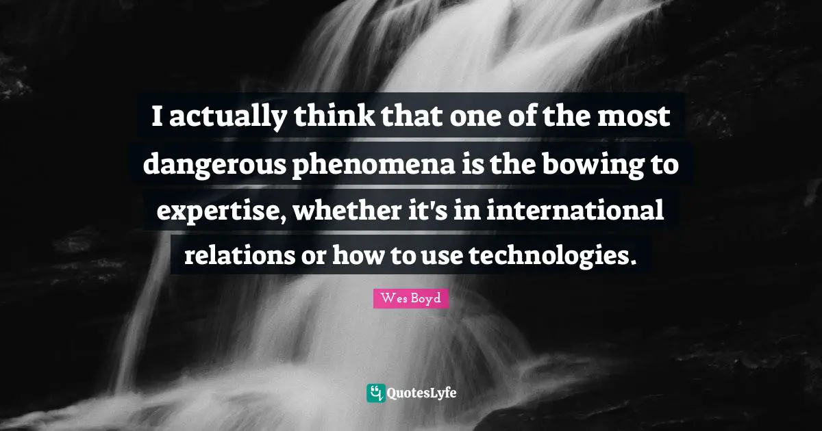 I actually think that one of the most dangerous phenomena is the bowing to expertise, whether it's in international relations or how to use technologies.