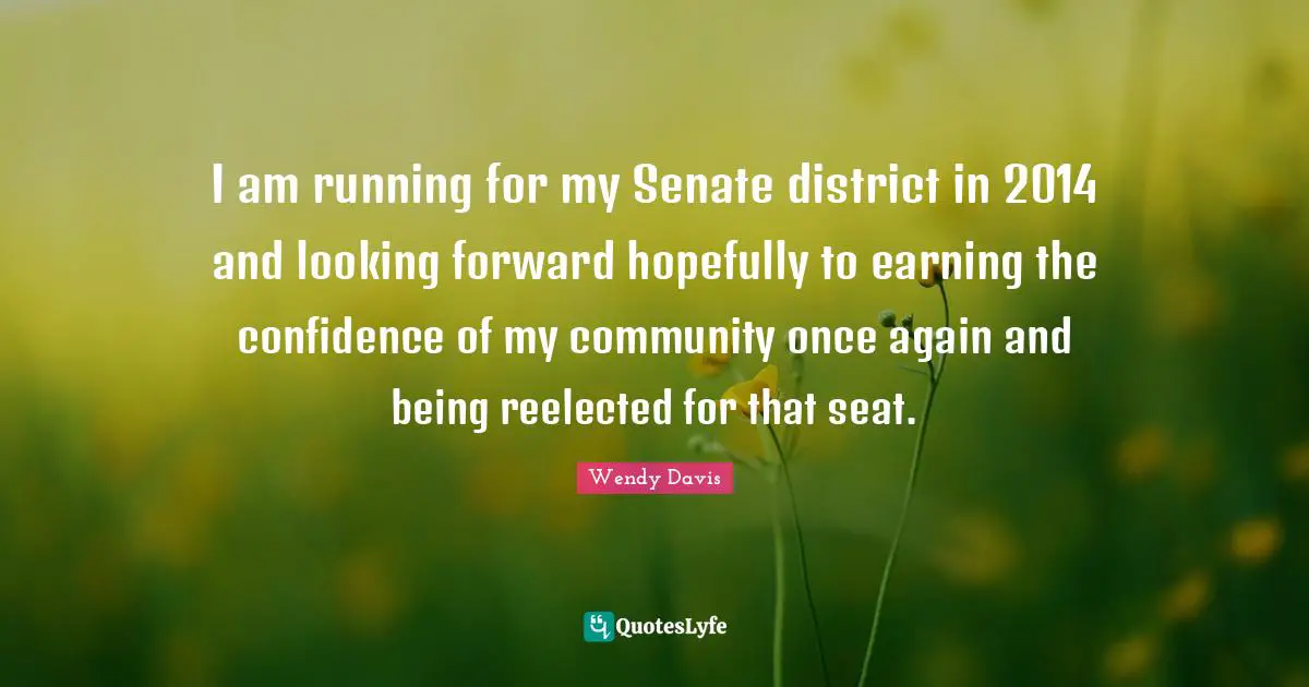 I am running for my Senate district in 2014 and looking forward hopefully to earning the confidence of my community once again and being reelected for that seat.