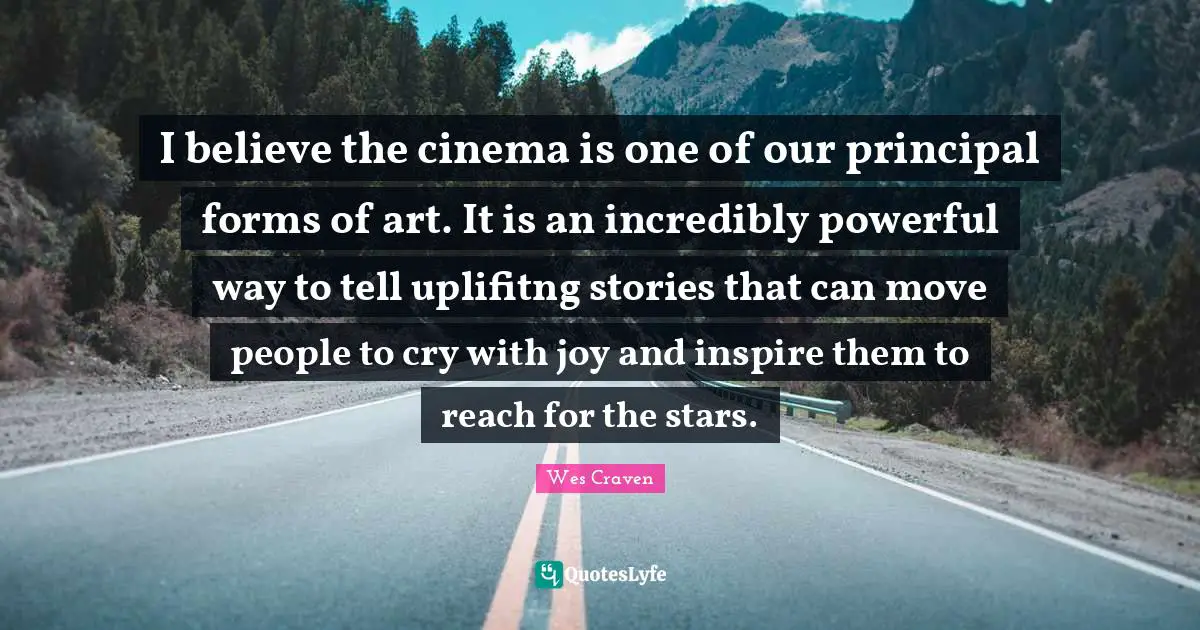 I believe the cinema is one of our principal forms of art. It is an incredibly powerful way to tell uplifitng stories that can move people to cry with joy and inspire them to reach for the stars.