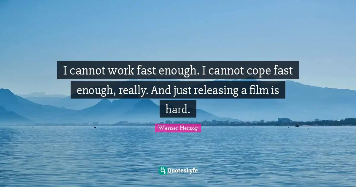 I cannot work fast enough. I cannot cope fast enough, really. And just releasing a film is hard.