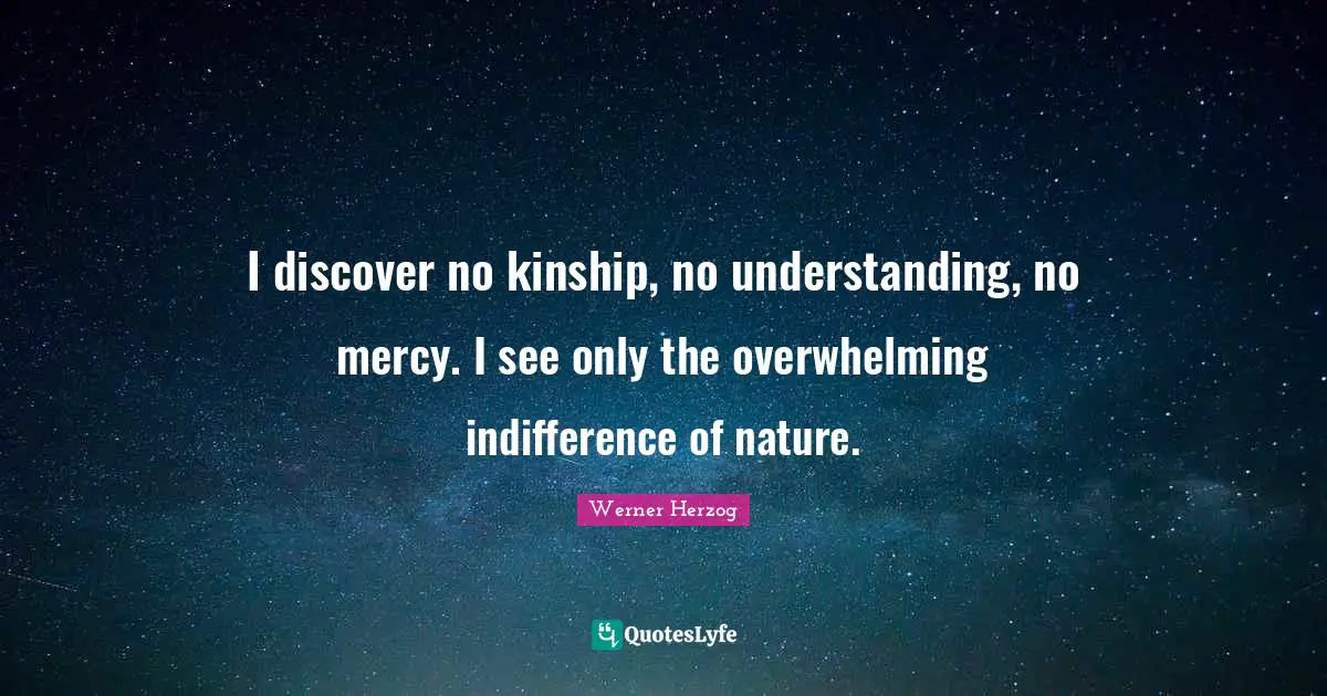 I discover no kinship, no understanding, no mercy. I see only the overwhelming indifference of nature.