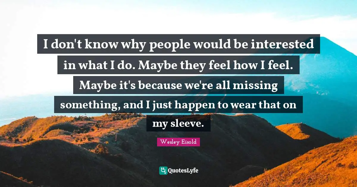I don't know why people would be interested in what I do. Maybe they feel how I feel. Maybe it's because we're all missing something, and I just happen to wear that on my sleeve.