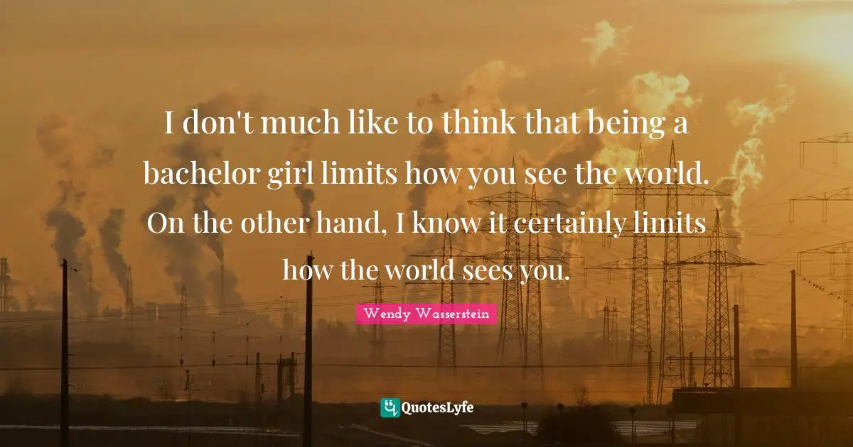 I don't much like to think that being a bachelor girl limits how you see the world. On the other hand, I know it certainly limits how the world sees you.