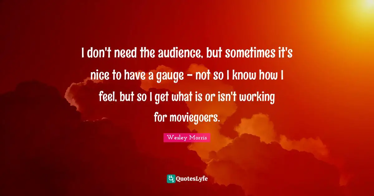 I don't need the audience, but sometimes it's nice to have a gauge - not so I know how I feel, but so I get what is or isn't working for moviegoers.