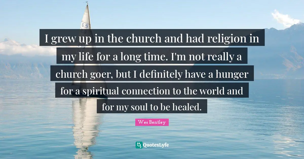 I grew up in the church and had religion in my life for a long time. I'm not really a church goer, but I definitely have a hunger for a spiritual connection to the world and for my soul to be healed.