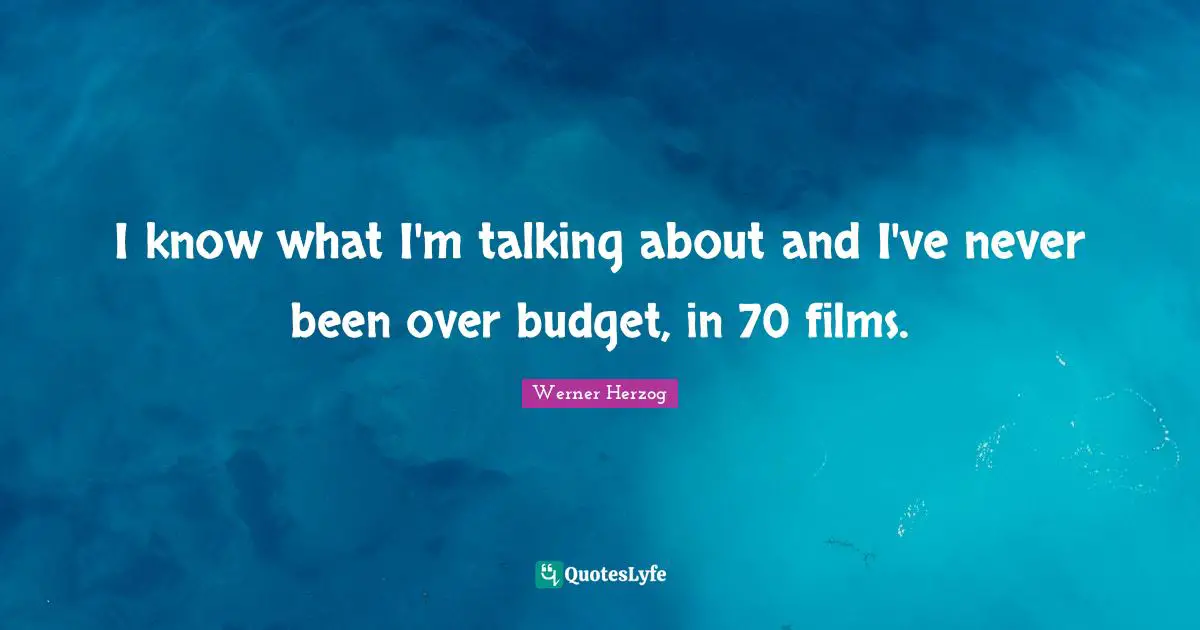I know what I'm talking about and I've never been over budget, in 70 films.