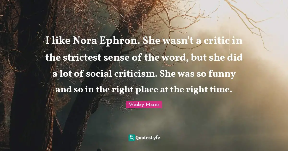 I like Nora Ephron. She wasn't a critic in the strictest sense of the word, but she did a lot of social criticism. She was so funny and so in the right place at the right time.