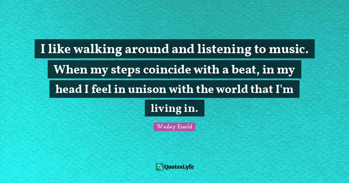 I like walking around and listening to music. When my steps coincide with a beat, in my head I feel in unison with the world that I'm living in.