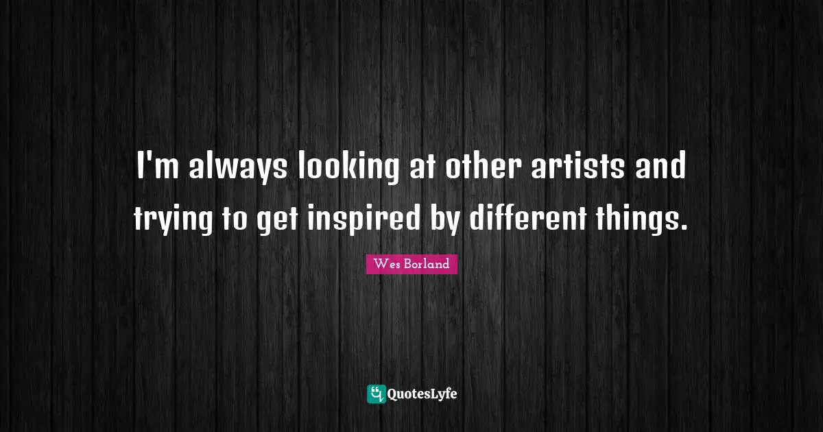 I'm always looking at other artists and trying to get inspired by different things.