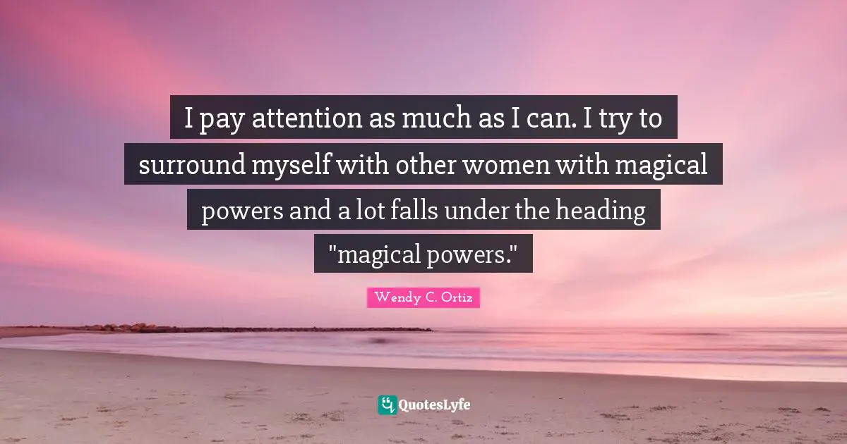 I pay attention as much as I can. I try to surround myself with other women with magical powers and a lot falls under the heading "magical powers."