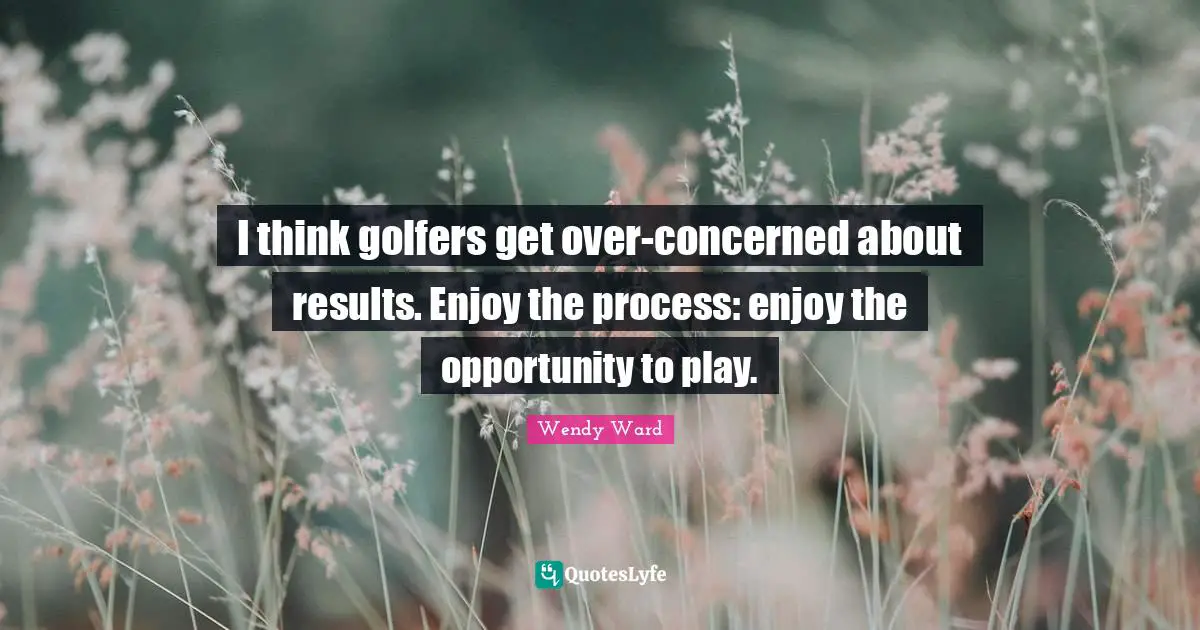 I think golfers get over-concerned about results. Enjoy the process: enjoy the opportunity to play.