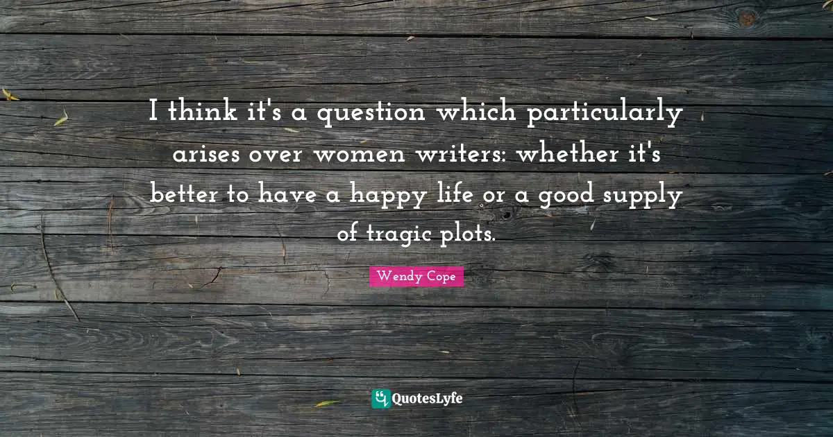 I think it's a question which particularly arises over women writers: whether it's better to have a happy life or a good supply of tragic plots.