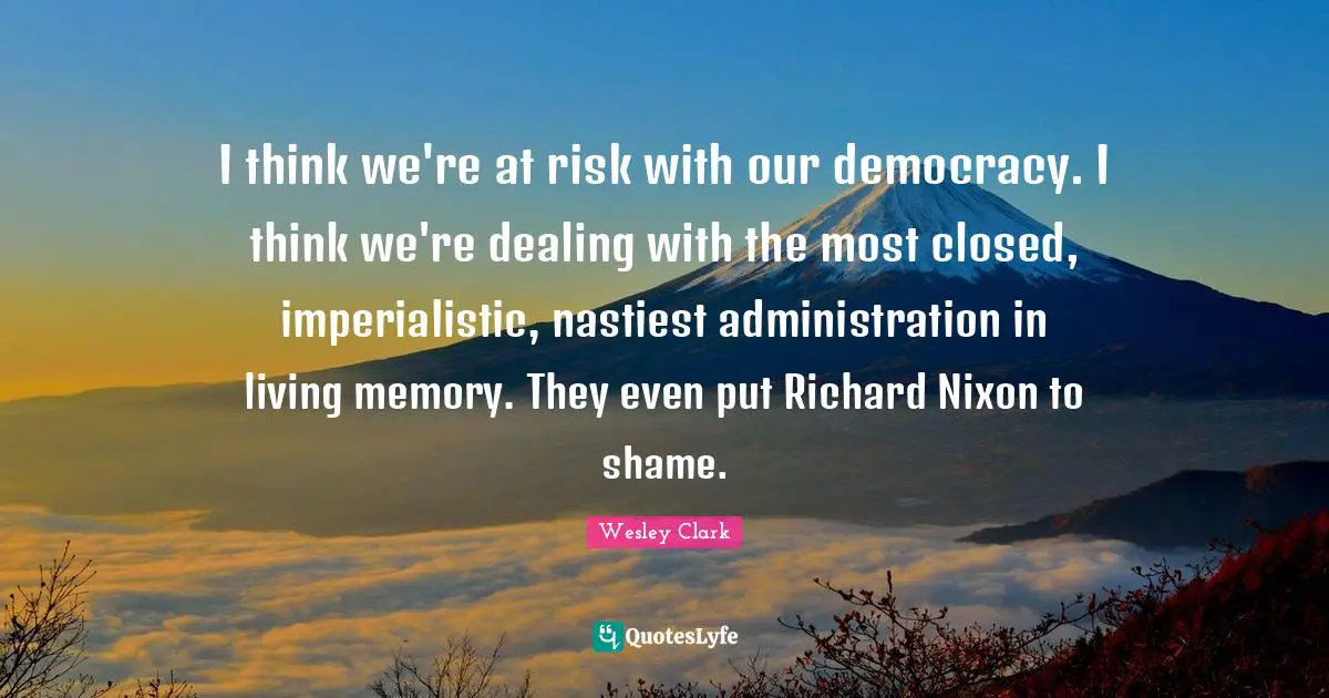 I think we're at risk with our democracy. I think we're dealing with the most closed, imperialistic, nastiest administration in living memory. They even put Richard Nixon to shame.