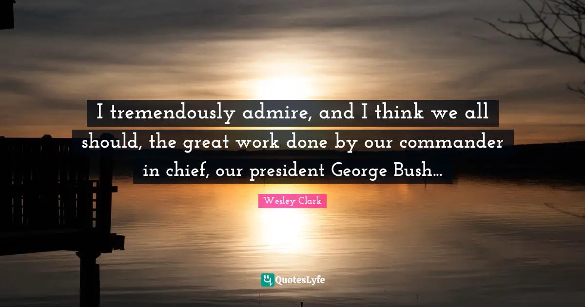 I tremendously admire, and I think we all should, the great work done by our commander in chief, our president George Bush...