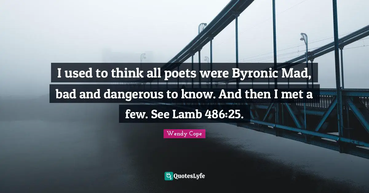 I used to think all poets were Byronic Mad, bad and dangerous to know. And then I met a few. See Lamb 486:25.