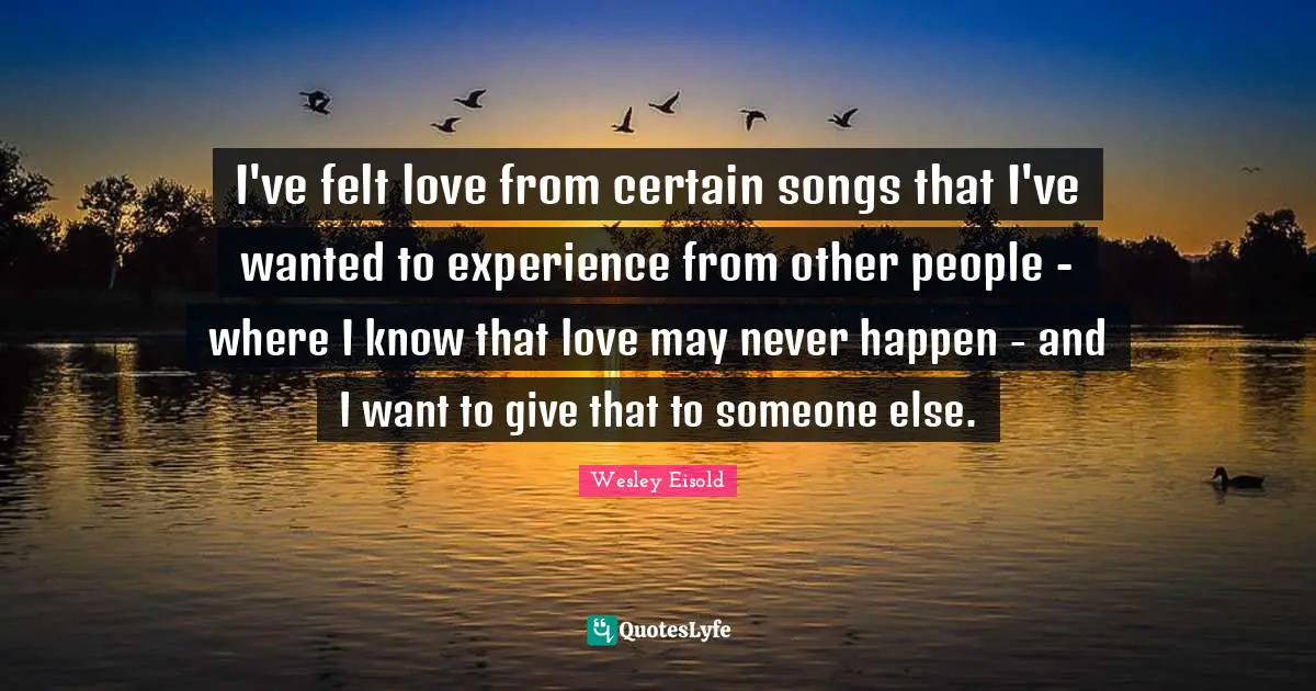 I've felt love from certain songs that I've wanted to experience from other people - where I know that love may never happen - and I want to give that to someone else.