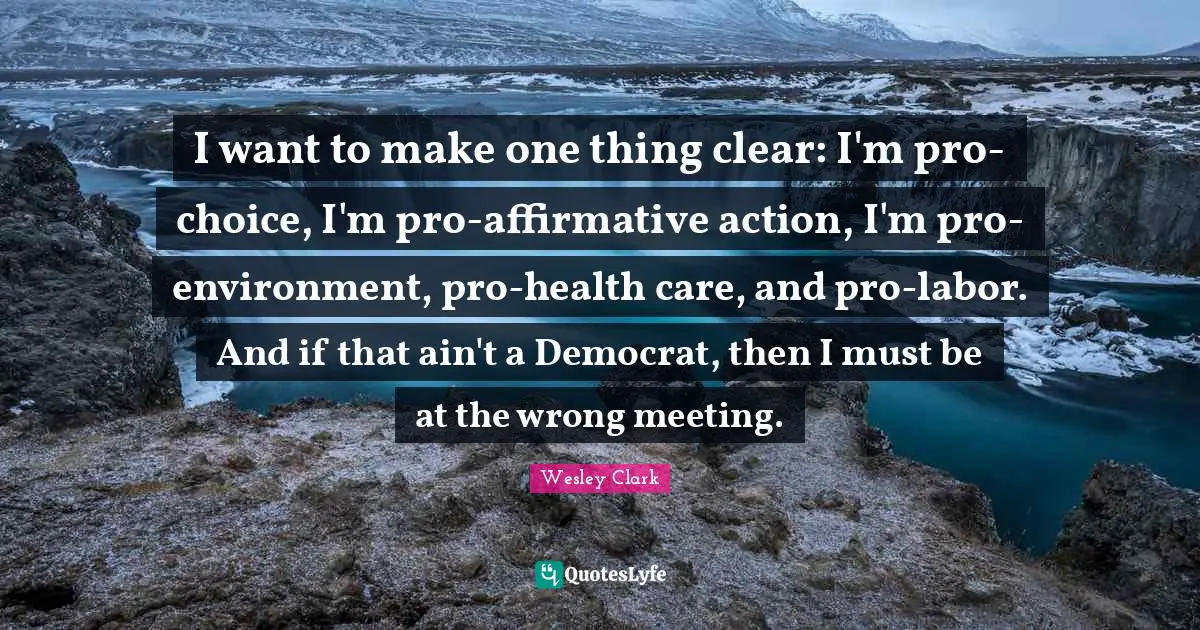 I want to make one thing clear: I'm pro-choice, I'm pro-affirmative action, I'm pro- environment, pro-health care, and pro-labor. And if that ain't a Democrat, then I must be at the wrong meeting.