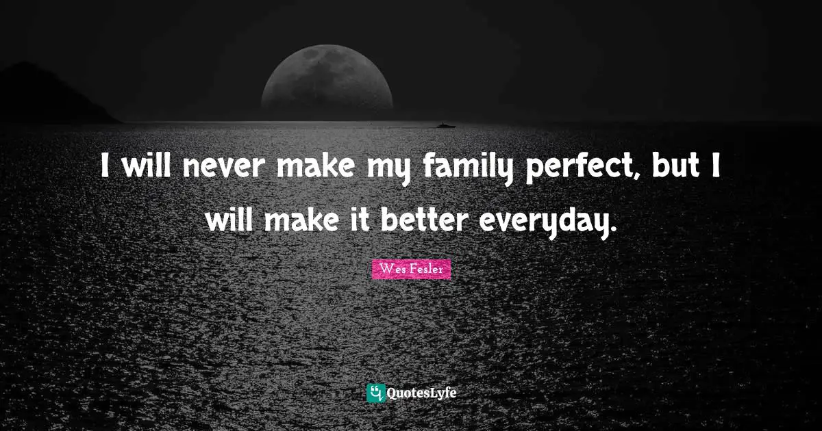 I will never make my family perfect, but I will make it better everyday.
