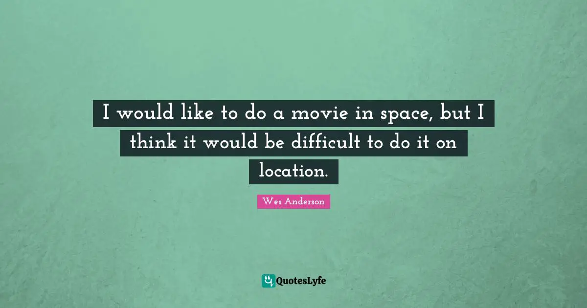 I would like to do a movie in space, but I think it would be difficult to do it on location.