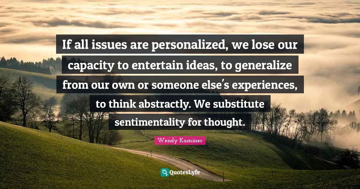 Personalized Quotes: "If all issues are personalized, we lose our capacity to entertain ideas, to generalize from our own or someone else's experiences, to think abstractly. We substitute sentimentality for thought."