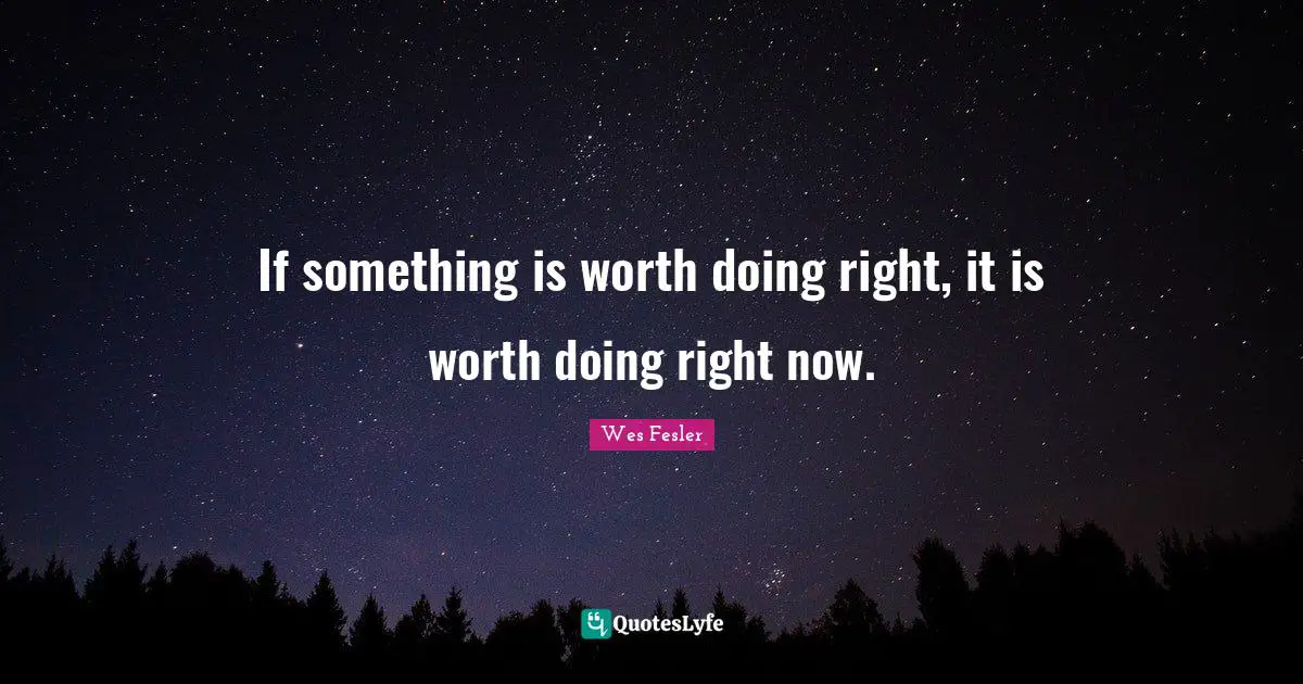 If something is worth doing right, it is worth doing right now.