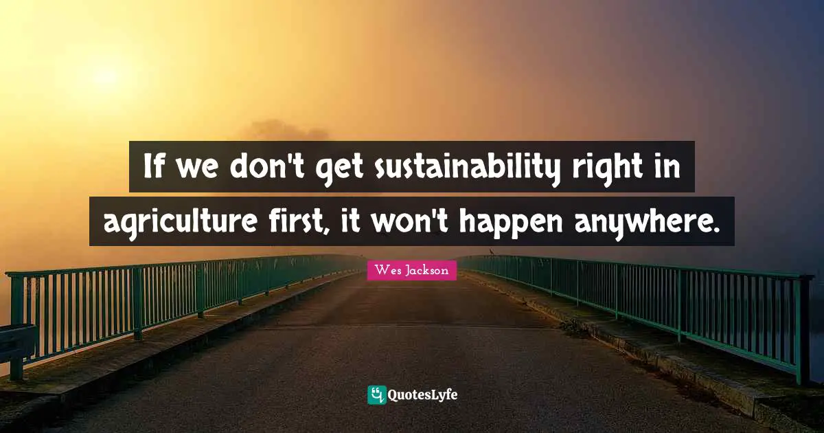 If we don't get sustainability right in agriculture first, it won't happen anywhere.