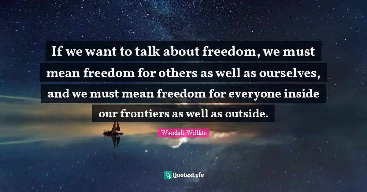 If we want to talk about freedom, we must mean freedom for others as well as ourselves, and we must mean freedom for everyone inside our frontiers as well as outside.