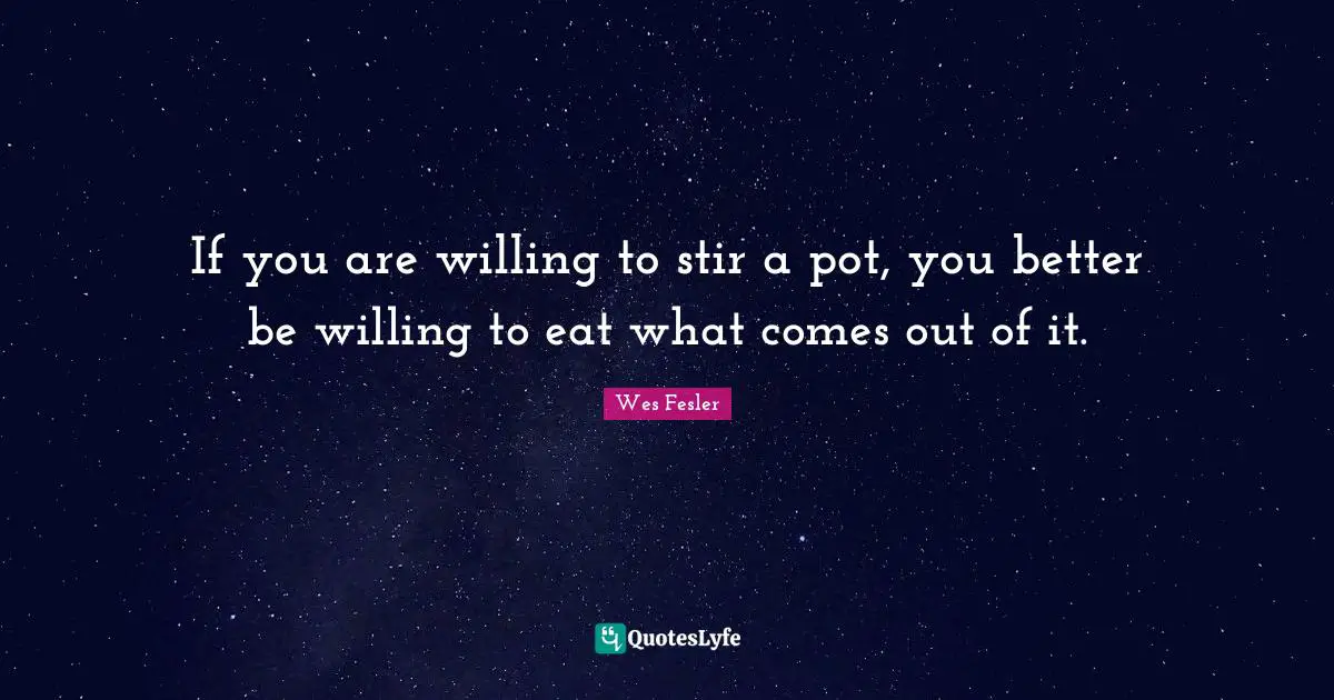 If you are willing to stir a pot, you better be willing to eat what comes out of it.
