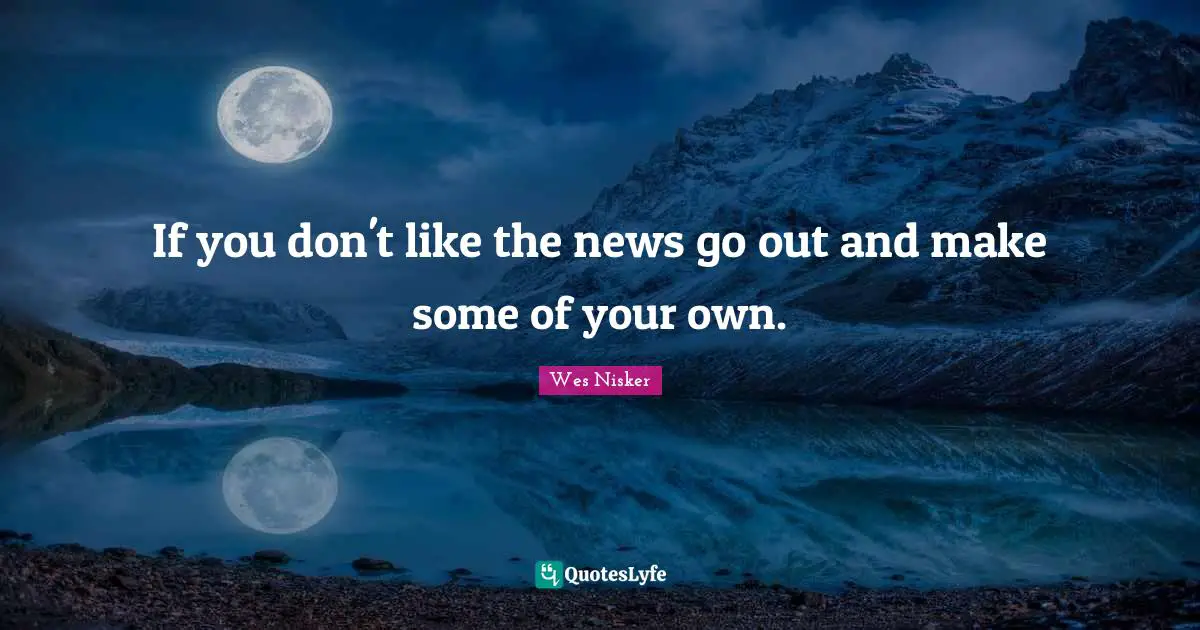 If you don't like the news go out and make some of your own.