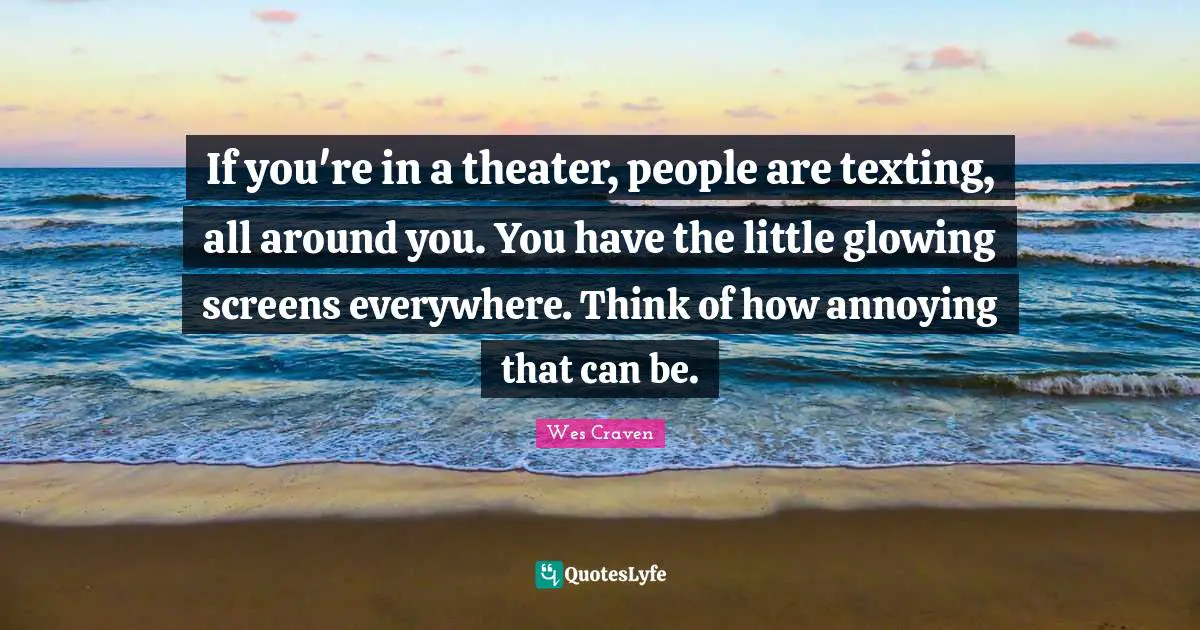 If you're in a theater, people are texting, all around you. You have the little glowing screens everywhere. Think of how annoying that can be.