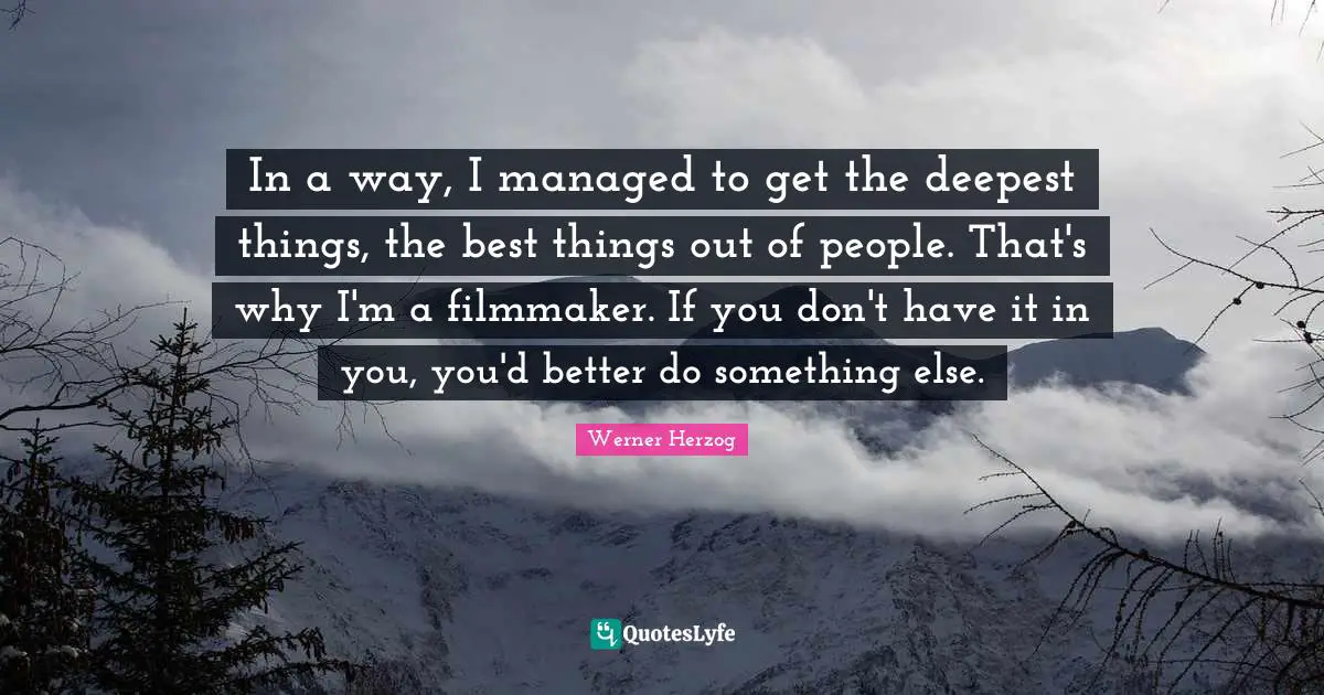 In a way, I managed to get the deepest things, the best things out of people. That's why I'm a filmmaker. If you don't have it in you, you'd better do something else.