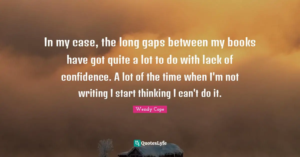 In my case, the long gaps between my books have got quite a lot to do with lack of confidence. A lot of the time when I'm not writing I start thinking I can't do it.